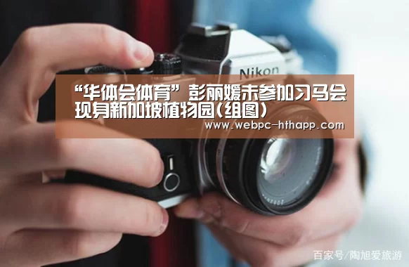 “华体会体育”彭丽媛未参加习马会 现身新加坡植物园(组图)